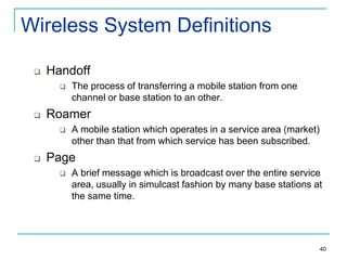 Wireless System Definitions


Handoff




Roamer




The process of transferring a mobile station from one
channel or base station to an other.
A mobile station which operates in a service area (market)
other than that from which service has been subscribed.

Page


A brief message which is broadcast over the entire service
area, usually in simulcast fashion by many base stations at
the same time.

40

 