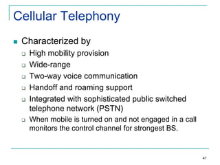 Cellular Telephony


Characterized by








High mobility provision
Wide-range
Two-way voice communication
Handoff and roaming support
Integrated with sophisticated public switched
telephone network (PSTN)
When mobile is turned on and not engaged in a call
monitors the control channel for strongest BS.

41

 