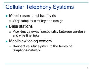 Cellular Telephony Systems


Mobile users and handsets




Base stations




Very complex circuitry and design
Provides gateway functionality between wireless
and wire line links

Mobile switching centers


Connect cellular system to the terrestrial
telephone network

43

 