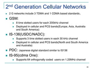 2nd Generation Cellular Networks


2 G networks include 3 TDMA and 1 CDMA based standards.



GSM:





IS-136(USDC/NADC):






8 time slotted users for each 200kHz channel
Deployed in cellular and PCS bands(Europe, Asia, Australia
and South America)

Supports 3 time slotted users in each 30 kHz channel
Deployed in cellular and PCS bands(North and South America
and Australia)

PDC: Japanese digital standard similar to IS136
IS-95(cdma One):


Supports 64 orthogonally coded users on 1.25MHz channel
48

 