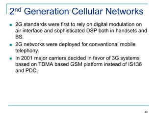 2nd Generation Cellular Networks






2G standards were first to rely on digital modulation on
air interface and sophisticated DSP both in handsets and
BS.
2G networks were deployed for conventional mobile
telephony.
In 2001 major carriers decided in favor of 3G systems
based on TDMA based GSM platform instead of IS136
and PDC.

49

 