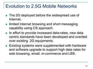 Evolution to 2.5G Mobile Networks








The 2G deployed before the widespread use of
Internet.
limited Internet browsing and short messaging
capability using CS approach.
In effort to provide increased data-rates, new data
centric standards have been developed and overlaid
over existing 2G equipments.
Existing systems were supplemented with hardware
and software upgrade to support high data rates for
web browsing, email, m-commerce and LBS.

52

 