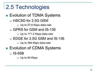 2.5 Technologies


Evolution of TDMA Systems


HSCSD for 2.5G GSM




GPRS for GSM and IS-136




Up to 171.2 Kbps data-rate

EDGE for 2.5G GSM and IS-136




Up to 57.6 Kbps data-rate

Up to 384 Kbps data-rate

Evolution of CDMA Systems


IS-95B


Up to 64 Kbps

53

 