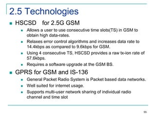 2.5 Technologies


HSCSD for 2.5G GSM










Allows a user to use consecutive time slots(TS) in GSM to
obtain high data-rates.
Relaxes error control algorithms and increases data rate to
14.4kbps as compared to 9.6kbps for GSM.
Using 4 consecutive TS, HSCSD provides a raw tx-ion rate of
57.6kbps.
Requires a software upgrade at the GSM BS.

GPRS for GSM and IS-136




General Packet Radio System is Packet based data networks.
Well suited for internet usage.
Supports multi-user network sharing of individual radio
channel and time slot

55

 