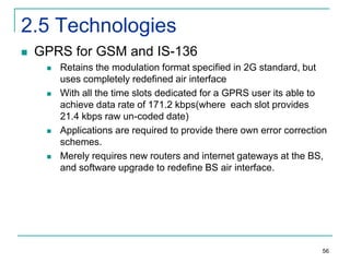 2.5 Technologies


GPRS for GSM and IS-136








Retains the modulation format specified in 2G standard, but
uses completely redefined air interface
With all the time slots dedicated for a GPRS user its able to
achieve data rate of 171.2 kbps(where each slot provides
21.4 kbps raw un-coded date)
Applications are required to provide there own error correction
schemes.
Merely requires new routers and internet gateways at the BS,
and software upgrade to redefine BS air interface.

56

 