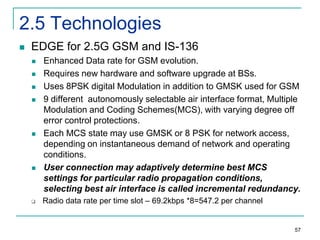 2.5 Technologies


EDGE for 2.5G GSM and IS-136












Enhanced Data rate for GSM evolution.
Requires new hardware and software upgrade at BSs.
Uses 8PSK digital Modulation in addition to GMSK used for GSM
9 different autonomously selectable air interface format, Multiple
Modulation and Coding Schemes(MCS), with varying degree off
error control protections.
Each MCS state may use GMSK or 8 PSK for network access,
depending on instantaneous demand of network and operating
conditions.
User connection may adaptively determine best MCS
settings for particular radio propagation conditions,
selecting best air interface is called incremental redundancy.
Radio data rate per time slot – 69.2kbps *8=547.2 per channel

57

 