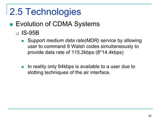 2.5 Technologies


Evolution of CDMA Systems


IS-95B


Support medium data rate(MDR) service by allowing
user to command 8 Walsh codes simultaneously to
provide data rate of 115.2kbps (8*14.4kbps)



In reality only 64kbps is available to a user due to
slotting techniques of the air interface.

59

 