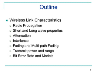 Outline


Wireless Link Characteristics








Radio Propagation
Short and Long wave properties
Attenuation
Interfence
Fading and Multi-path Fading
Transmit power and range
Bit Error Rate and Models

6

 