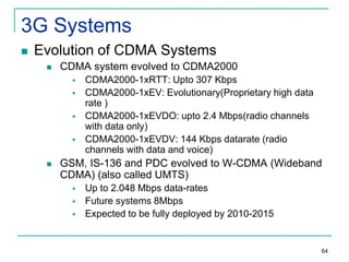 3G Systems


Evolution of CDMA Systems


CDMA system evolved to CDMA2000







CDMA2000-1xRTT: Upto 307 Kbps
CDMA2000-1xEV: Evolutionary(Proprietary high data
rate )
CDMA2000-1xEVDO: upto 2.4 Mbps(radio channels
with data only)
CDMA2000-1xEVDV: 144 Kbps datarate (radio
channels with data and voice)

GSM, IS-136 and PDC evolved to W-CDMA (Wideband
CDMA) (also called UMTS)




Up to 2.048 Mbps data-rates
Future systems 8Mbps
Expected to be fully deployed by 2010-2015

64

 