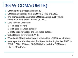 3G W-CDMA(UMTS)











UMTS is the European vision of 3G.
UMTS is an upgrade from GSM via GPRS or EDGE.
The standardization work for UMTS is carried out by Third
Generation Partnership Project (3GPP).
Data rates of UMTS are:
 144 kbps for rural
 384 kbps for urban outdoor
 2048 kbps for indoor and low range outdoor
Virtual Home Environment (VHE)
Wide band CDMA technology is selected for UTRAN air interface.

New spectrum is allocated for these technologies i.e. 2500 to
2690, 1710-1885 and 806-960 MHz both for CDMA and
UMTS standards.

65

 