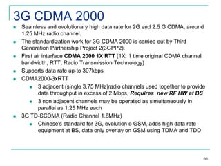 3G CDMA 2000











Seamless and evolutionary high data rate for 2G and 2.5 G CDMA, around
1.25 MHz radio channel.
The standardization work for 3G CDMA 2000 is carried out by Third
Generation Partnership Project 2(3GPP2).
First air interface CDMA 2000 1X RTT (1X, 1 time original CDMA channel
bandwidth, RTT, Radio Transmission Technology)
Supports data rate up-to 307kbps
CDMA2000-3xRTT

3 adjacent (single 3.75 MHz)radio channels used together to provide
data throughput in excess of 2 Mbps, Requires new RF HW at BS

3 non adjacent channels may be operated as simultaneously in
parallel as 1.25 MHz each
3G TD-SCDMA (Radio Channel 1.6MHz)

Chinese's standard for 3G, evolution o GSM, adds high data rate
equipment at BS, data only overlay on GSM using TDMA and TDD

66

 