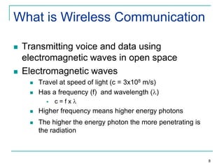 What is Wireless Communication




Transmitting voice and data using
electromagnetic waves in open space
Electromagnetic waves



Travel at speed of light (c = 3x108 m/s)
Has a frequency (f) and wavelength ( )


c=fx



Higher frequency means higher energy photons



The higher the energy photon the more penetrating is
the radiation

8

 
