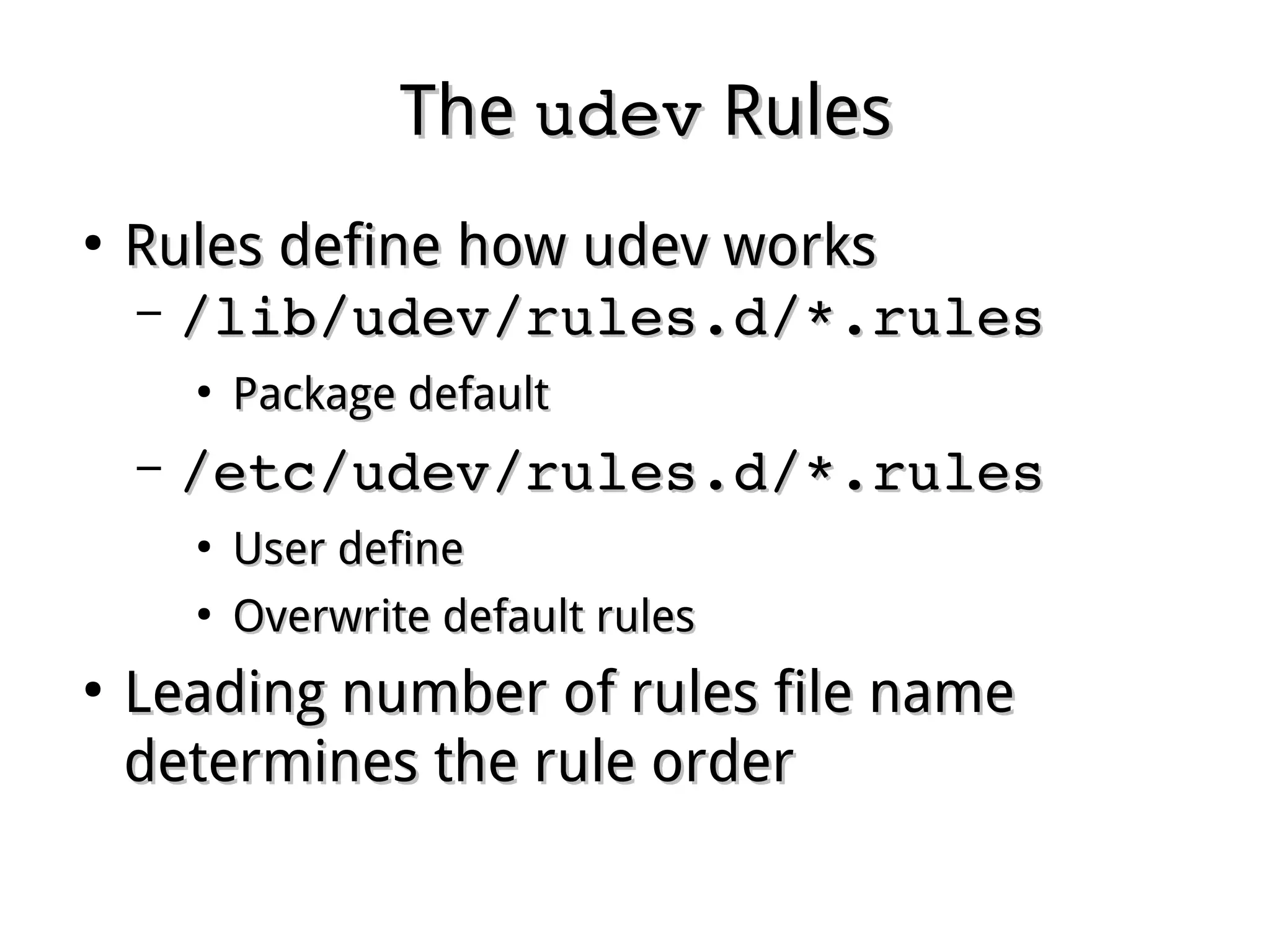 TheThe udevudev RulesRules
●
Rules define how udev worksRules define how udev works
– /lib/udev/rules.d/*.rules/lib/udev/rules.d/*.rules
●
Package defaultPackage default
– /etc/udev/rules.d/*.rules/etc/udev/rules.d/*.rules
●
User defineUser define
●
Overwrite default rulesOverwrite default rules
●
Leading number of rules file nameLeading number of rules file name
determines the rule orderdetermines the rule order
 