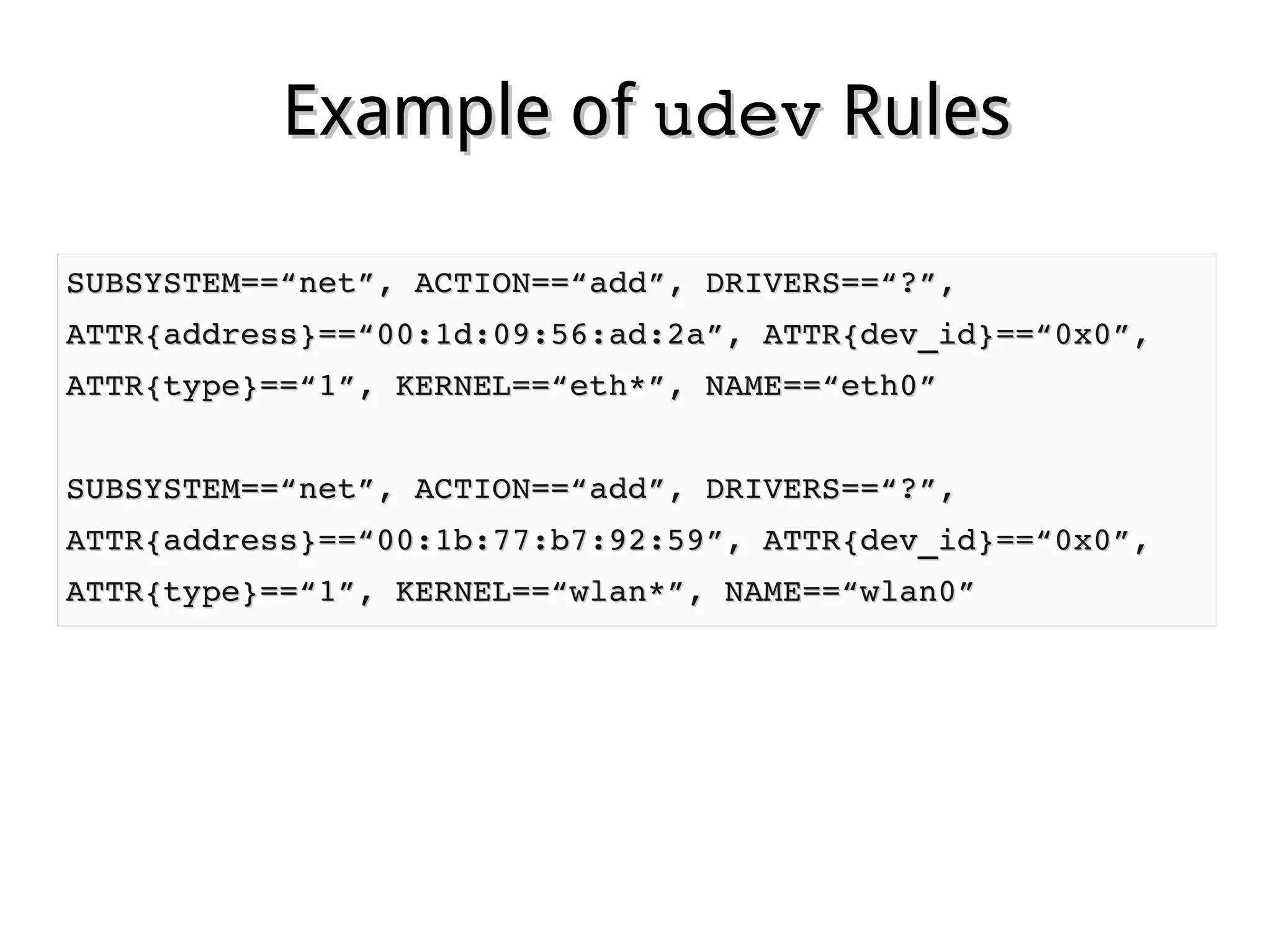 Example ofExample of udevudev RulesRules
SUBSYSTEM==“net”, ACTION==“add”, DRIVERS==“?”,SUBSYSTEM==“net”, ACTION==“add”, DRIVERS==“?”,
ATTR{address}==“00:1d:09:56:ad:2a”, ATTR{dev_id}==“0x0”,ATTR{address}==“00:1d:09:56:ad:2a”, ATTR{dev_id}==“0x0”,
ATTR{type}==“1”, KERNEL==“eth*”, NAME==“eth0”ATTR{type}==“1”, KERNEL==“eth*”, NAME==“eth0”
SUBSYSTEM==“net”, ACTION==“add”, DRIVERS==“?”,SUBSYSTEM==“net”, ACTION==“add”, DRIVERS==“?”,
ATTR{address}==“00:1b:77:b7:92:59”, ATTR{dev_id}==“0x0”,ATTR{address}==“00:1b:77:b7:92:59”, ATTR{dev_id}==“0x0”,
ATTR{type}==“1”, KERNEL==“wlan*”, NAME==“wlan0”ATTR{type}==“1”, KERNEL==“wlan*”, NAME==“wlan0”
 