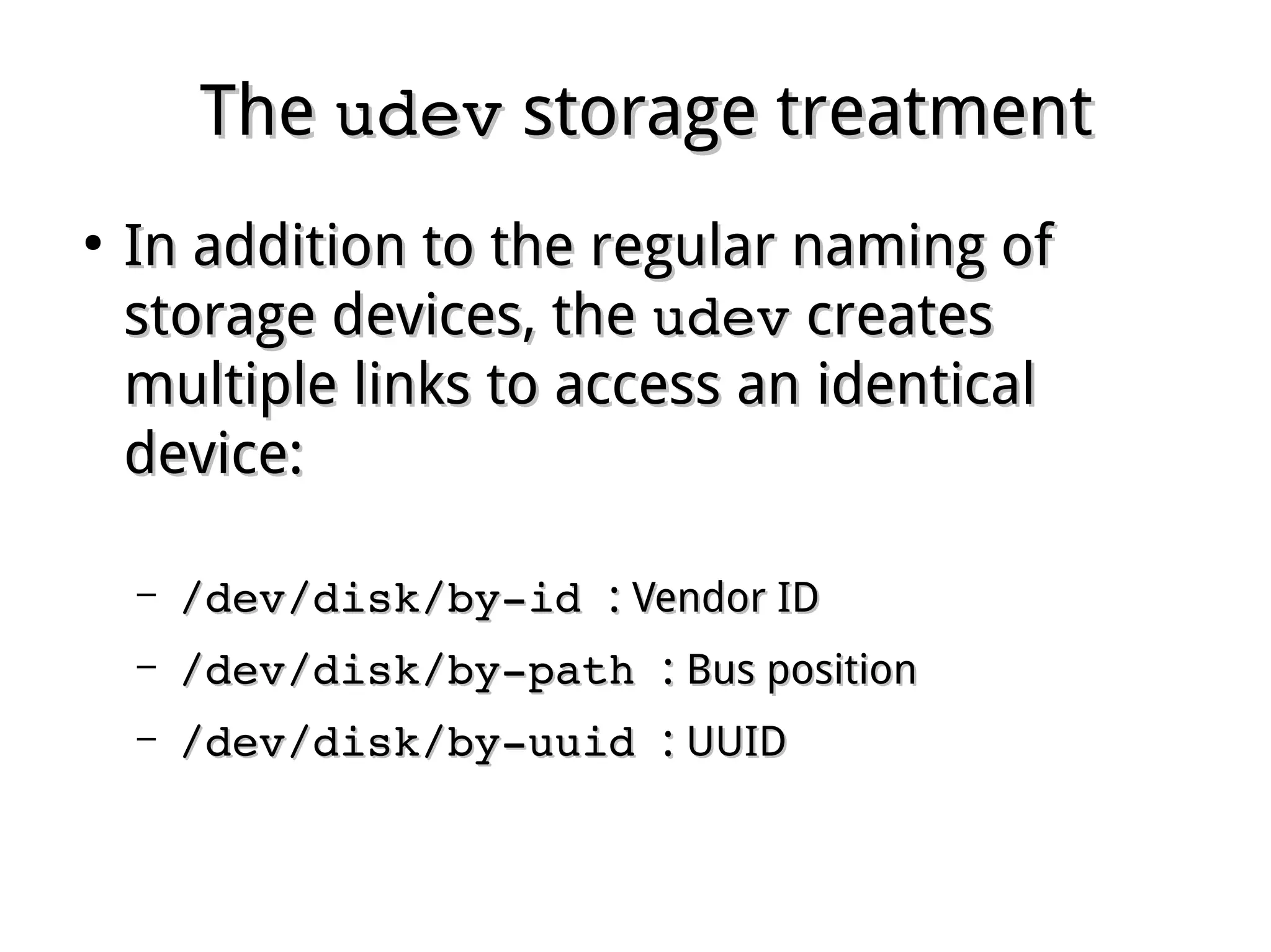TheThe udevudev storage treatmentstorage treatment
●
In addition to the regular naming ofIn addition to the regular naming of
storage devices, thestorage devices, the udevudev createscreates
multiple links to access an identicalmultiple links to access an identical
device:device:
– /dev/disk/by­id /dev/disk/by­id :: Vendor IDVendor ID
– /dev/disk/by­path /dev/disk/by­path :: Bus positionBus position
– /dev/disk/by­uuid /dev/disk/by­uuid :: UUIDUUID
 