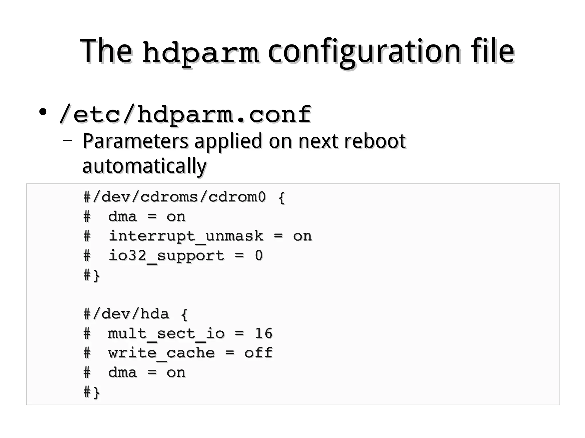 TheThe hdparmhdparm configuration fileconfiguration file
●
/etc/hdparm.conf/etc/hdparm.conf
– Parameters applied on next rebootParameters applied on next reboot
automaticallyautomatically
#/dev/cdroms/cdrom0 {#/dev/cdroms/cdrom0 {
## dma = ondma = on       
## interrupt_unmask = oninterrupt_unmask = on
## io32_support = 0io32_support = 0
#}#}
#/dev/hda {#/dev/hda {
## mult_sect_io = 16mult_sect_io = 16
## write_cache = offwrite_cache = off
## dma = ondma = on
#}#}
 