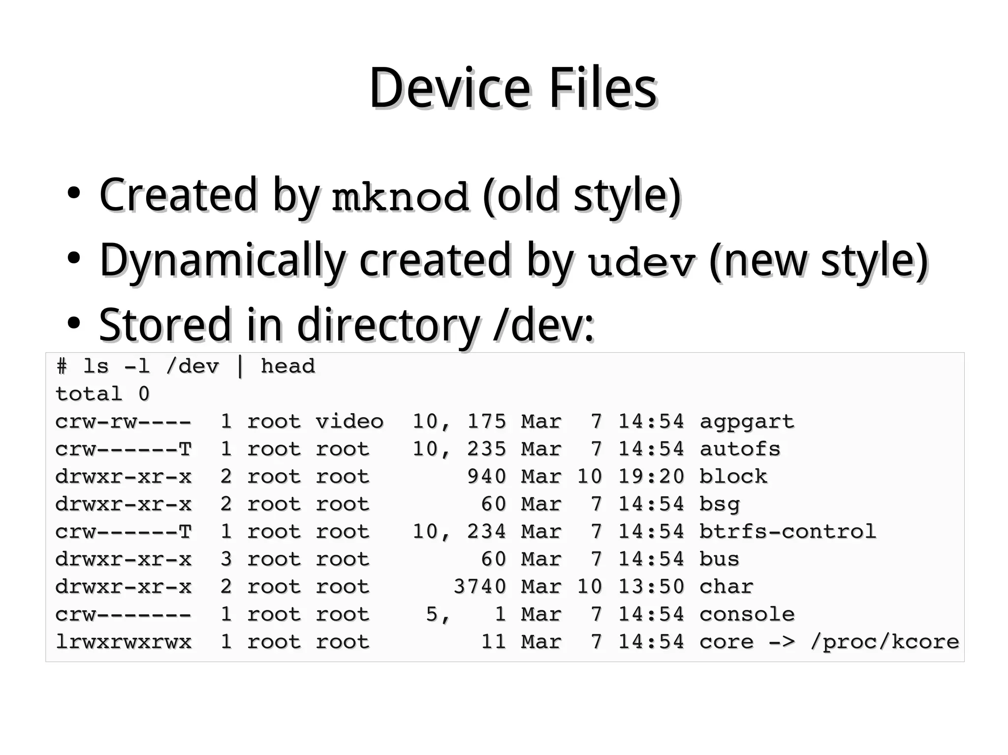 Device FilesDevice Files
●
Created byCreated by mknodmknod (old style)(old style)
●
Dynamically created byDynamically created by udevudev (new style)(new style)
●
Stored in directory /dev:Stored in directory /dev:
# ls ­l /dev | head# ls ­l /dev | head
total 0total 0
crw­rw­­­­  1 root video  10, 175 Mar  7 14:54 agpgartcrw­rw­­­­  1 root video  10, 175 Mar  7 14:54 agpgart
crw­­­­­­T  1 root root   10, 235 Mar  7 14:54 autofscrw­­­­­­T  1 root root   10, 235 Mar  7 14:54 autofs
drwxr­xr­x  2 root root       940 Mar 10 19:20 blockdrwxr­xr­x  2 root root       940 Mar 10 19:20 block
drwxr­xr­x  2 root root        60 Mar  7 14:54 bsgdrwxr­xr­x  2 root root        60 Mar  7 14:54 bsg
crw­­­­­­T  1 root root   10, 234 Mar  7 14:54 btrfs­controlcrw­­­­­­T  1 root root   10, 234 Mar  7 14:54 btrfs­control
drwxr­xr­x  3 root root        60 Mar  7 14:54 busdrwxr­xr­x  3 root root        60 Mar  7 14:54 bus
drwxr­xr­x  2 root root      3740 Mar 10 13:50 chardrwxr­xr­x  2 root root      3740 Mar 10 13:50 char
crw­­­­­­­  1 root root    5,   1 Mar  7 14:54 consolecrw­­­­­­­  1 root root    5,   1 Mar  7 14:54 console
lrwxrwxrwx  1 root root        11 Mar  7 14:54 core ­> /proc/kcorelrwxrwxrwx  1 root root        11 Mar  7 14:54 core ­> /proc/kcore
 