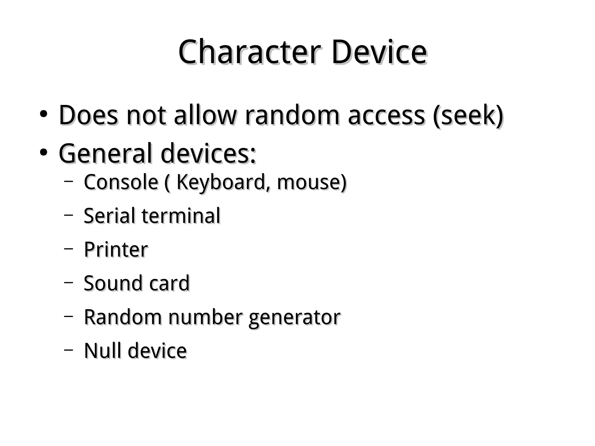 Character DeviceCharacter Device
●
Does not allow random access (seek)Does not allow random access (seek)
●
General devices:General devices:
– Console ( Keyboard, mouse)Console ( Keyboard, mouse)
– Serial terminalSerial terminal
– PrinterPrinter
– Sound cardSound card
– Random number generatorRandom number generator
– Null deviceNull device
 