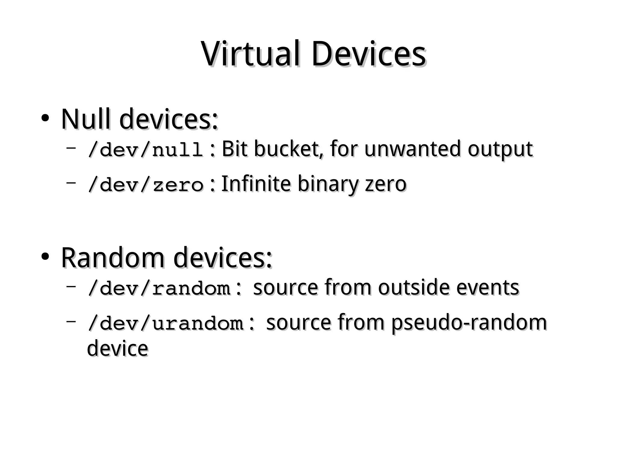Virtual DevicesVirtual Devices
●
Null devices:Null devices:
– /dev/null/dev/null : Bit bucket, for unwanted output: Bit bucket, for unwanted output
– /dev/zero/dev/zero : Infinite binary zero: Infinite binary zero
●
Random devices:Random devices:
– /dev/random/dev/random : source from outside events: source from outside events
– /dev/urandom/dev/urandom : source from pseudo-random: source from pseudo-random
devicedevice
 