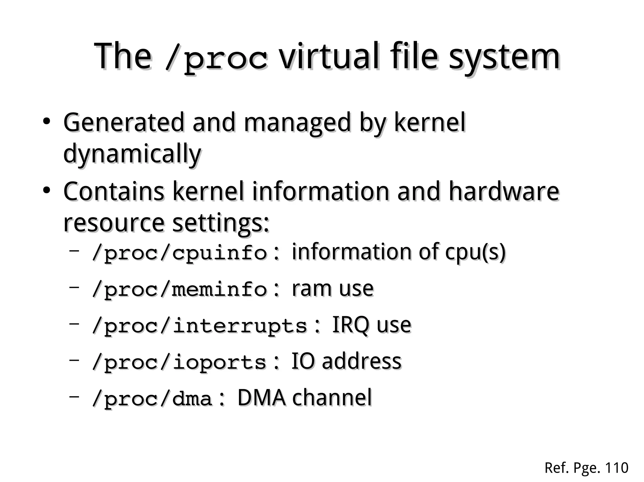 TheThe /proc/proc virtual file systemvirtual file system
●
Generated and managed by kernelGenerated and managed by kernel
dynamicallydynamically
●
Contains kernel information and hardwareContains kernel information and hardware
resource settings:resource settings:
– /proc/cpuinfo/proc/cpuinfo : information of cpu(s): information of cpu(s)
– /proc/meminfo/proc/meminfo : ram use: ram use
– /proc/interrupts/proc/interrupts : IRQ use: IRQ use
– /proc/ioports/proc/ioports : IO address: IO address
– /proc/dma/proc/dma : DMA channel: DMA channel
Ref. Pge. 110
 