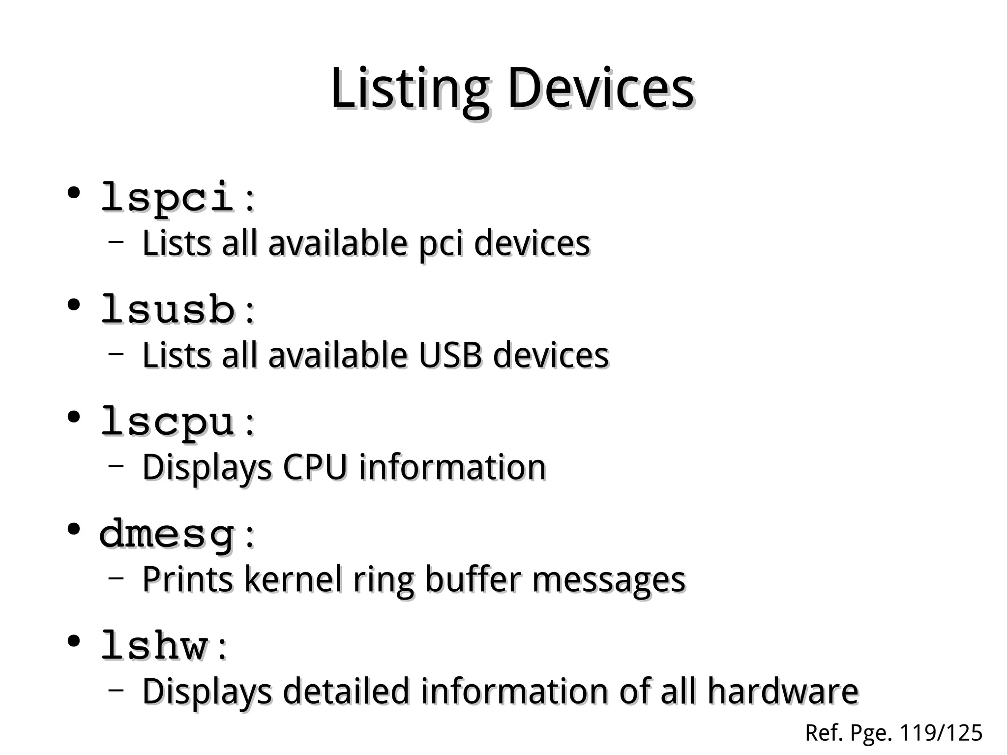 Listing DevicesListing Devices
●
lspcilspci ::
– Lists all available pci devicesLists all available pci devices
●
lsusblsusb ::
– Lists all available USB devicesLists all available USB devices
●
lscpulscpu ::
– Displays CPU informationDisplays CPU information
●
dmesgdmesg ::
– Prints kernel ring buffer messagesPrints kernel ring buffer messages
●
lshwlshw ::
– Displays detailed information of all hardwareDisplays detailed information of all hardware
Ref. Pge. 119/125
 