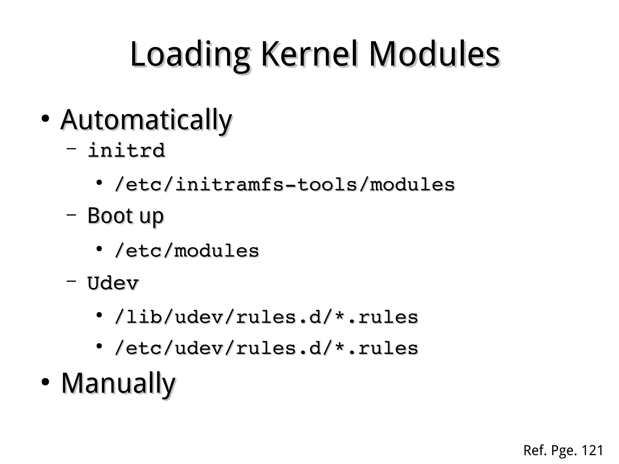 Loading Kernel ModulesLoading Kernel Modules
●
AutomaticallyAutomatically
– initrdinitrd
●
/etc/initramfs­tools/modules/etc/initramfs­tools/modules
– Boot upBoot up
●
/etc/modules/etc/modules
– UdevUdev
●
/lib/udev/rules.d/*.rules/lib/udev/rules.d/*.rules
●
/etc/udev/rules.d/*.rules/etc/udev/rules.d/*.rules
●
ManuallyManually
Ref. Pge. 121
 