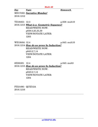 Math 4R
Day Topic Homework 
MII17(62) Socrative Monday!
2016.1212
TII18(63) 12.3 p.838: mult10
2016.1213 What is a  Geometric Sequence?
READ/WRITE NOW:
p838:3,25,33,39
VIEW/NOTATE LATER:
1203
WII19(64) 12.4 p.843: mult10
2016.1214 How do we prove by Induction?
READ/WRITE NOW:
p843:2,7,14
VIEW/NOTATE LATER:
1204
II20(65) 12.4  p.843: mult5
2016.1215 How do we prove by Induction?
READ/WRITE NOW:
p843:2,7,14
VIEW/NOTATE LATER:
1204
FII21(66) QUIZ12A
2016.1216
a:CHAP12.4Rs
 