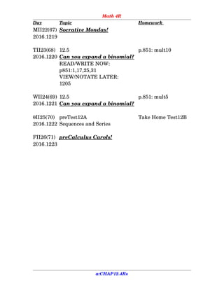 Math 4R
Day Topic Homework 
MII22(67) Socrative Monday!
2016.1219
TII23(68) 12.5  p.851: mult10
2016.1220 Can you expand a binomial?
READ/WRITE NOW:
p851:1,17,25,31
VIEW/NOTATE LATER:
1205
WII24(69)  12.5  p.851: mult5
2016.1221 Can you expand a binomial?
II25(70) preTest12A Take Home Test12B
2016.1222 Sequences and Series
FII26(71) preCalculus Carols!
2016.1223
a:CHAP12.4Rs
 