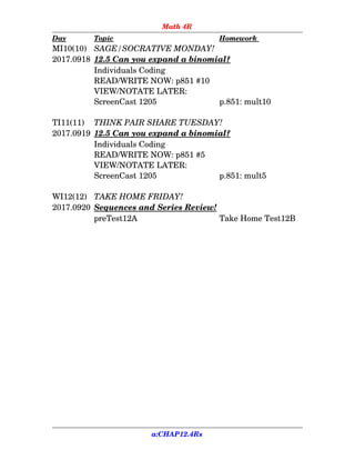 Math 4R
Day Topic Homework
MI10(10) SAGE/SOCRATIVE MONDAY!
2017.0918 12.5 Can you expand a binomial?
Individuals Coding
READ/WRITE NOW: p851 #10 
VIEW/NOTATE LATER:
ScreenCast 1205 p.851: mult10
TI11(11)  THINK PAIR SHARE TUESDAY!
2017.0919 12.5 Can you expand a binomial?
Individuals Coding
READ/WRITE NOW: p851 #5 
VIEW/NOTATE LATER:
ScreenCast 1205 p.851: mult5
WI12(12) TAKE HOME FRIDAY!
2017.0920 Sequences and Series Review!
preTest12A Take Home Test12B
a:CHAP12.4Rs
 