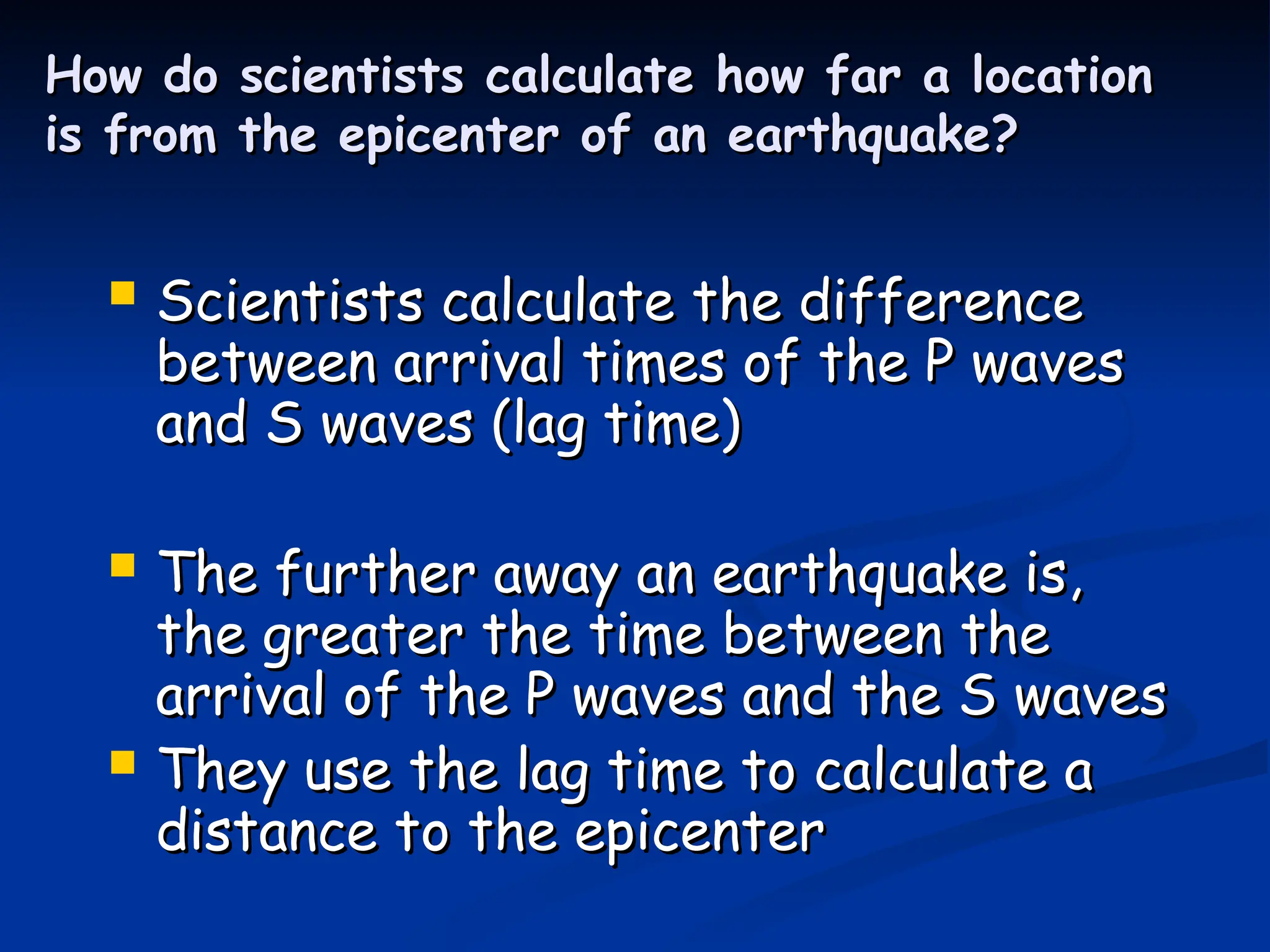 How do scientists calculate how far a location
How do scientists calculate how far a location
is from the epicenter of an earthquake?
is from the epicenter of an earthquake?
 Scientists calculate the difference
Scientists calculate the difference
between arrival times of the P waves
between arrival times of the P waves
and S waves (lag time)
and S waves (lag time)
 The further away an earthquake is,
The further away an earthquake is,
the greater the time between the
the greater the time between the
arrival of the P waves and the S waves
arrival of the P waves and the S waves
 They use the lag time to calculate a
They use the lag time to calculate a
distance to the epicenter
distance to the epicenter
 