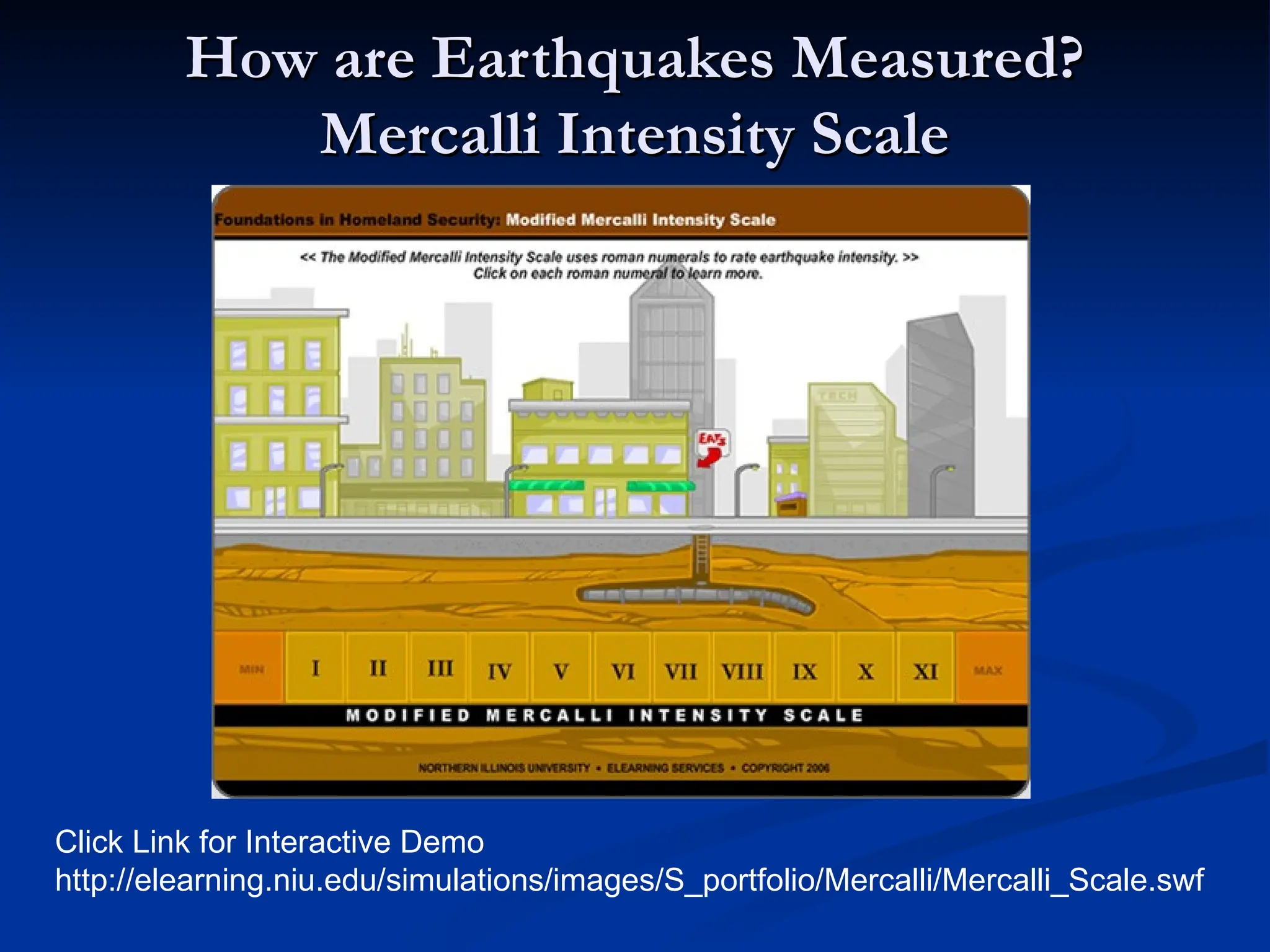 How are Earthquakes Measured?
How are Earthquakes Measured?
Mercalli Intensity Scale
Mercalli Intensity Scale
Click Link for Interactive Demo
http://elearning.niu.edu/simulations/images/S_portfolio/Mercalli/Mercalli_Scale.swf
 