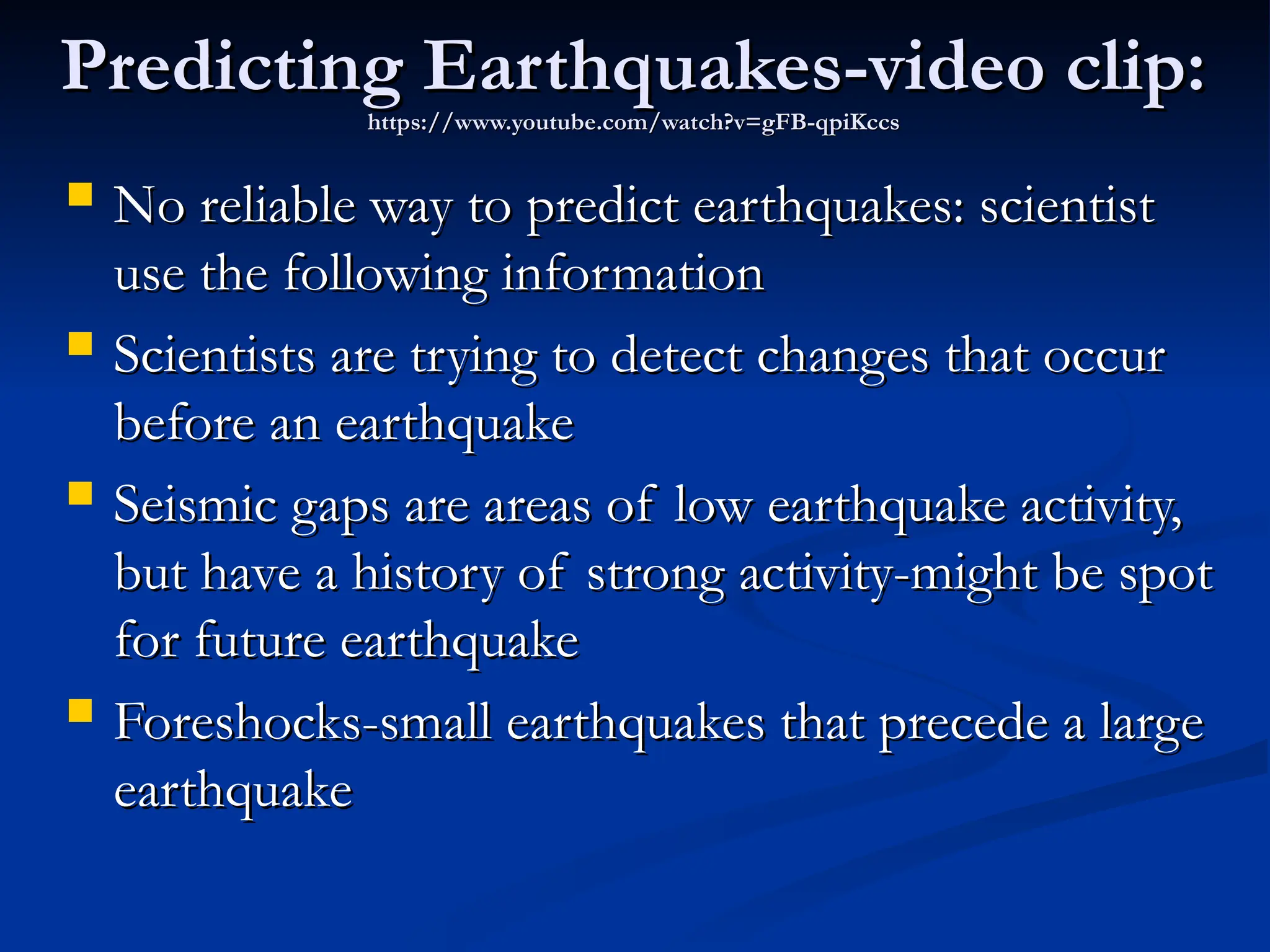 Predicting Earthquakes-video clip:
Predicting Earthquakes-video clip:
https://www.youtube.com/watch?v=gFB-qpiKccs
https://www.youtube.com/watch?v=gFB-qpiKccs
 No reliable way to predict earthquakes: scientist
No reliable way to predict earthquakes: scientist
use the following information
use the following information
 Scientists are trying to detect changes that occur
Scientists are trying to detect changes that occur
before an earthquake
before an earthquake
 Seismic gaps are areas of low earthquake activity,
Seismic gaps are areas of low earthquake activity,
but have a history of strong activity-might be spot
but have a history of strong activity-might be spot
for future earthquake
for future earthquake
 Foreshocks-small earthquakes that precede a large
Foreshocks-small earthquakes that precede a large
earthquake
earthquake
 