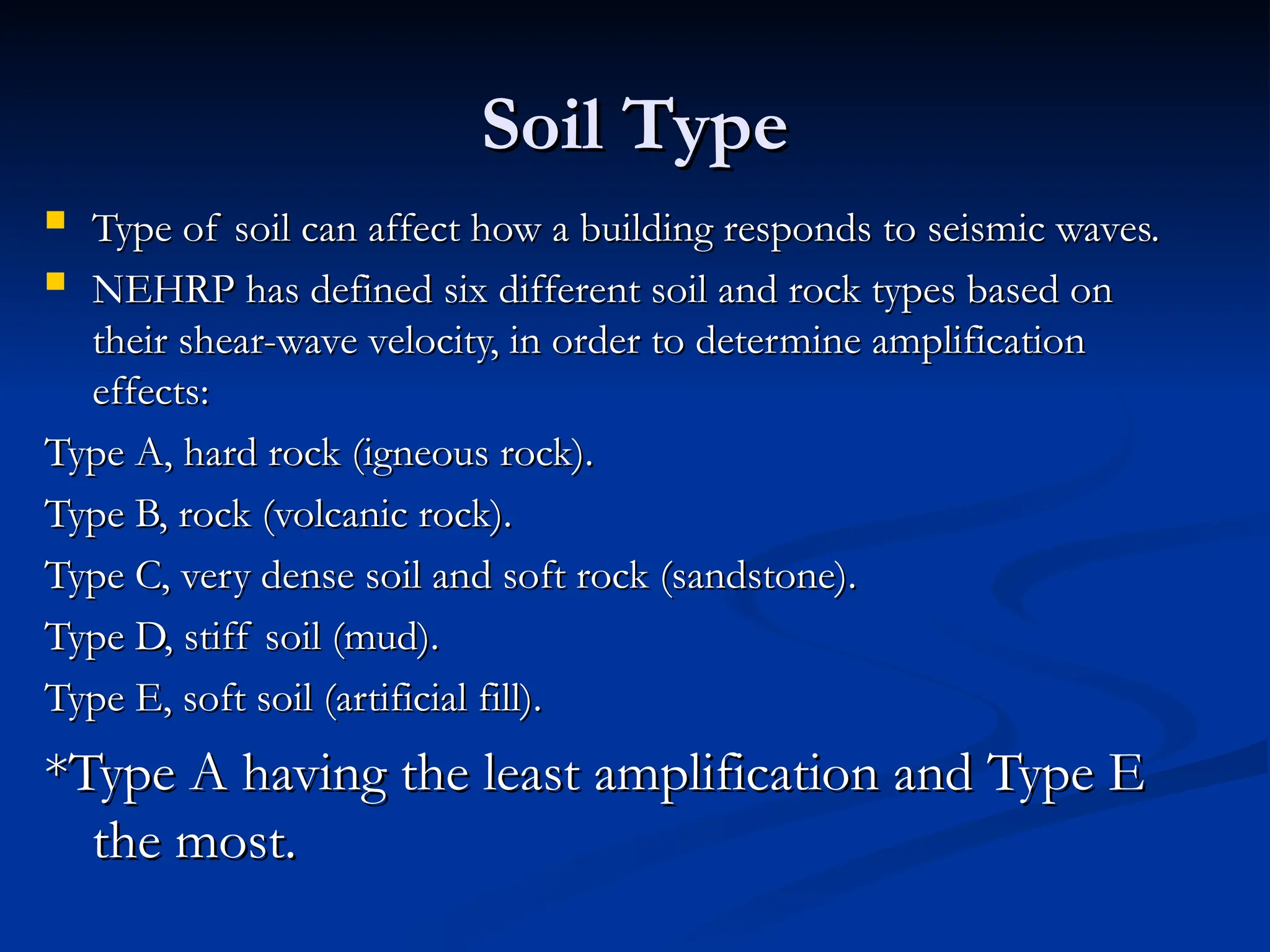 Soil Type
Soil Type
 Type of soil can affect how a building responds to seismic waves.
Type of soil can affect how a building responds to seismic waves.
 NEHRP has defined six different soil and rock types based on
NEHRP has defined six different soil and rock types based on
their shear-wave velocity, in order to determine amplification
their shear-wave velocity, in order to determine amplification
effects:
effects:
Type A, hard rock (igneous rock).
Type A, hard rock (igneous rock).
Type B, rock (volcanic rock).
Type B, rock (volcanic rock).
Type C, very dense soil and soft rock (sandstone).
Type C, very dense soil and soft rock (sandstone).
Type D, stiff soil (mud).
Type D, stiff soil (mud).
Type E, soft soil (artificial fill).
Type E, soft soil (artificial fill).
*Type A having the least amplification and Type E
*Type A having the least amplification and Type E
the most.
the most.
 