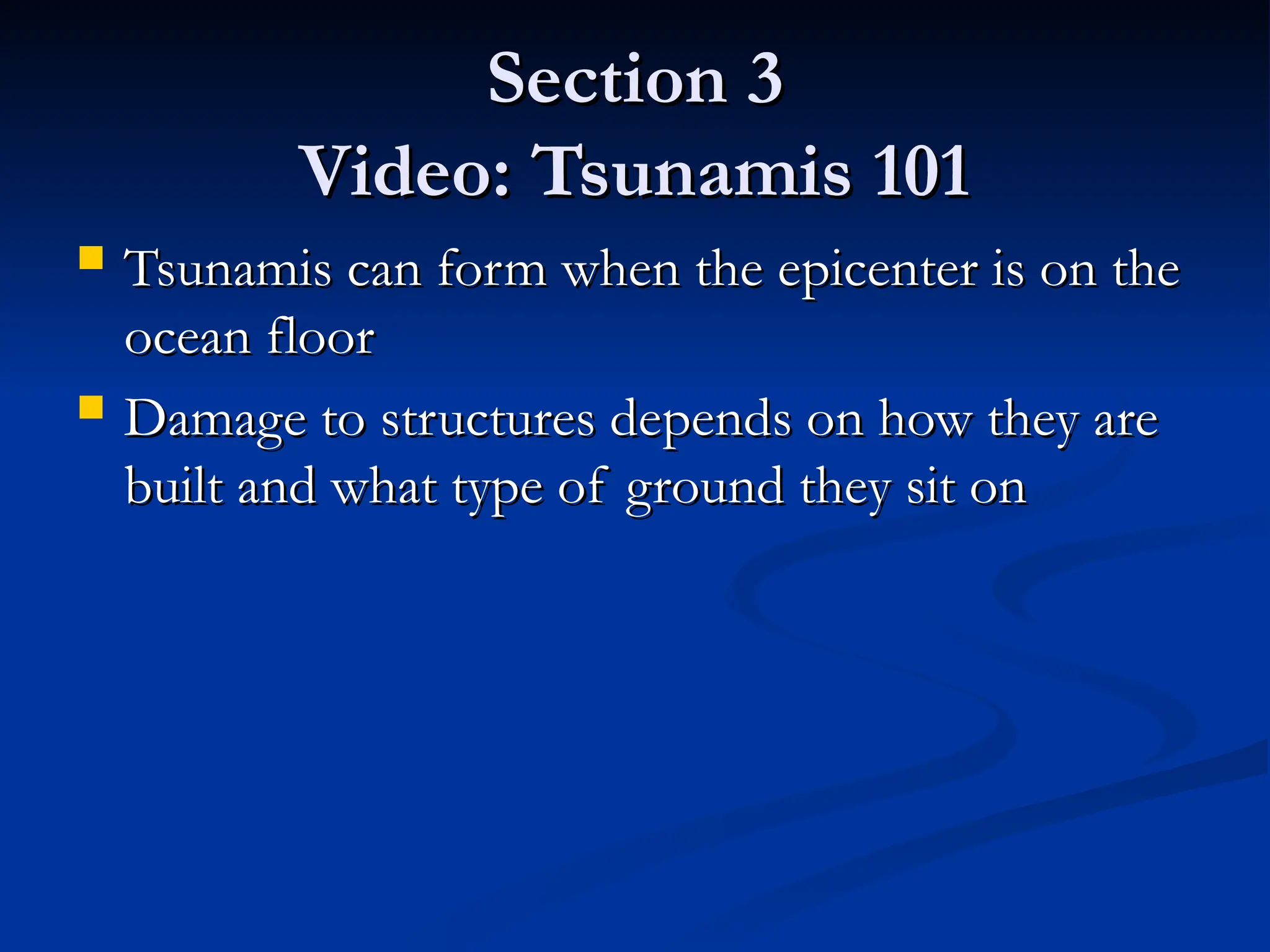 Section 3
Section 3
Video: Tsunamis 101
Video: Tsunamis 101
 Tsunamis can form when the epicenter is on the
Tsunamis can form when the epicenter is on the
ocean floor
ocean floor
 Damage to structures depends on how they are
Damage to structures depends on how they are
built and what type of ground they sit on
built and what type of ground they sit on
 