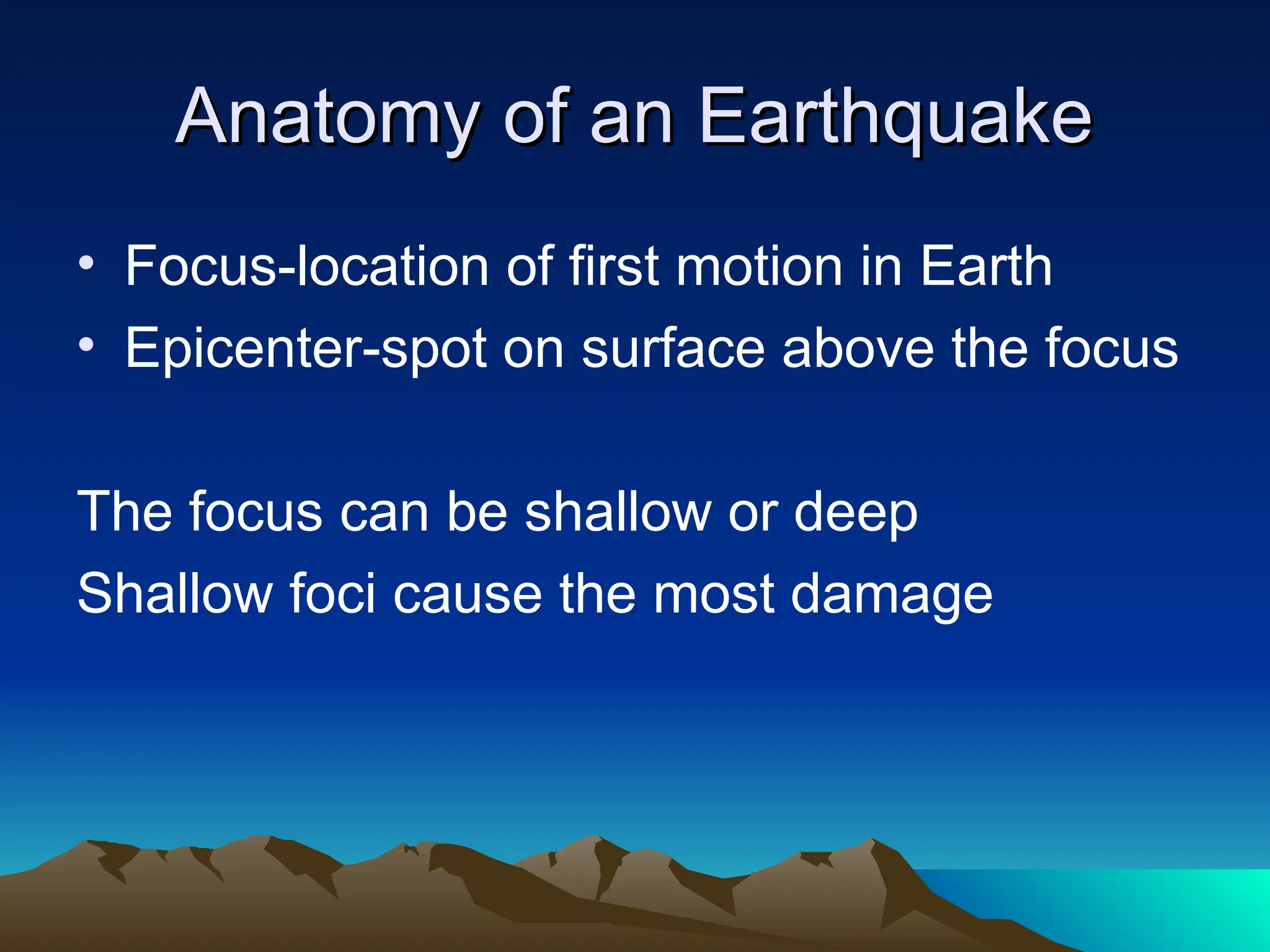 Anatomy of an Earthquake
Anatomy of an Earthquake
• Focus-location of first motion in Earth
• Epicenter-spot on surface above the focus
The focus can be shallow or deep
Shallow foci cause the most damage
 