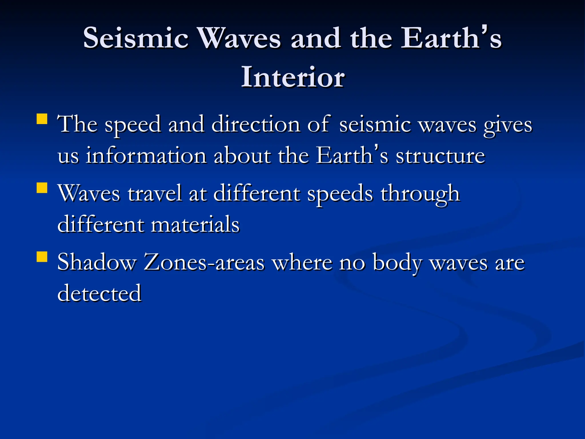 Seismic Waves and the Earth
Seismic Waves and the Earth’
’s
s
Interior
Interior
 The speed and direction of seismic waves gives
The speed and direction of seismic waves gives
us information about the Earth
us information about the Earth’
’s structure
s structure
 Waves travel at different speeds through
Waves travel at different speeds through
different materials
different materials
 Shadow Zones-areas where no body waves are
Shadow Zones-areas where no body waves are
detected
detected
 