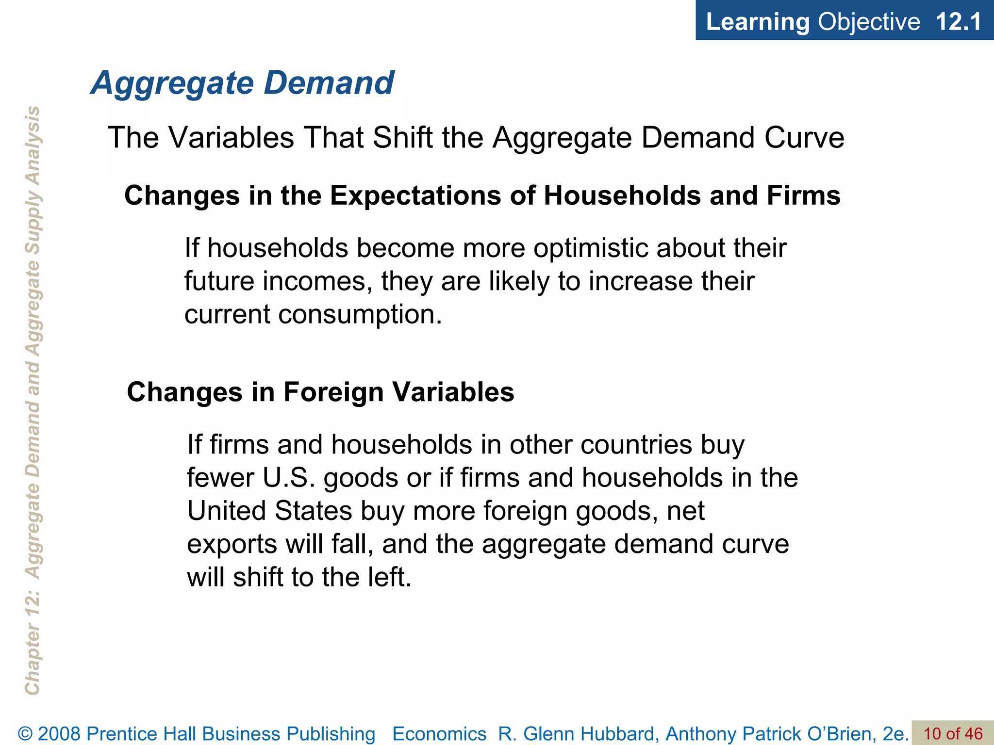 Aggregate Demand Learning  Objective  12.1 If households become more optimistic about their future incomes, they are likely to increase their current consumption. The Variables That Shift the Aggregate Demand Curve Changes in the Expectations of Households and Firms If firms and households in other countries buy fewer U.S. goods or if firms and households in the United States buy more foreign goods, net exports will fall, and the aggregate demand curve will shift to the left. Changes in Foreign Variables 
