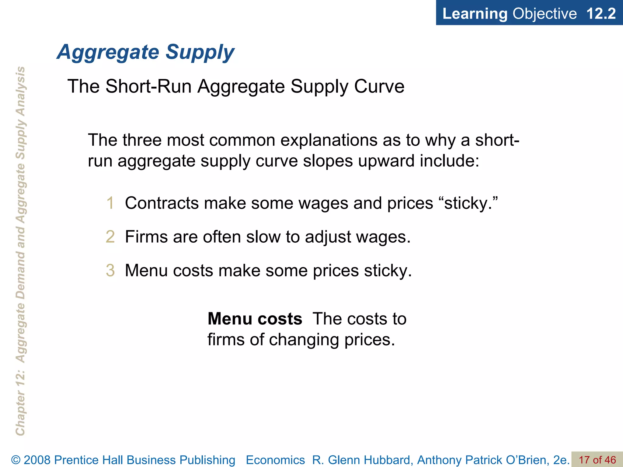 Aggregate Supply Learning  Objective  12.2 1   Contracts make some wages and prices “sticky.” 2   Firms are often slow to adjust wages. 3  Menu costs make some prices sticky. The Short-Run Aggregate Supply Curve The three most common explanations as to why a short-run aggregate supply curve slopes upward include: Menu costs   The costs to firms of changing prices. 