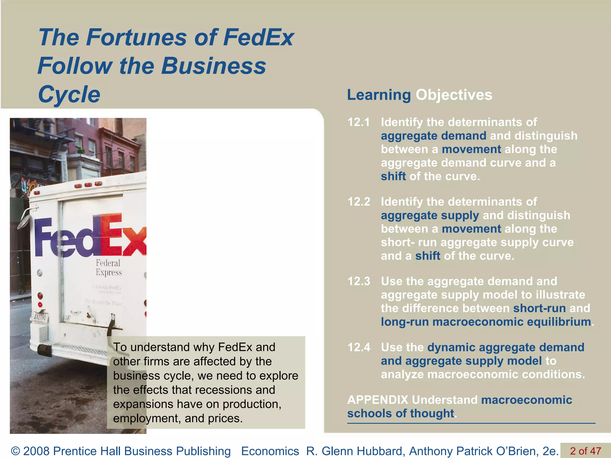 The Fortunes of FedEx Follow the Business Cycle Learning  Objectives To understand why FedEx and other firms are affected by the business cycle, we need to explore the effects that recessions and expansions have on production, employment, and prices. APPENDIX Understand  macroeconomic schools of thought . Use the  dynamic aggregate   demand and aggregate supply model  to analyze macroeconomic conditions. 12.4 Use the aggregate demand and aggregate supply model to illustrate the difference between  short-run  and  long-run macroeconomic equilibrium . 12.3 Identify the determinants of  aggregate supply  and distinguish between a  movement  along the  short- run aggregate supply curve and a  shift  of the curve. 12.2 Identify the determinants of  aggregate demand  and distinguish between a  movement  along the aggregate demand curve and a  shift  of the curve. 12.1 