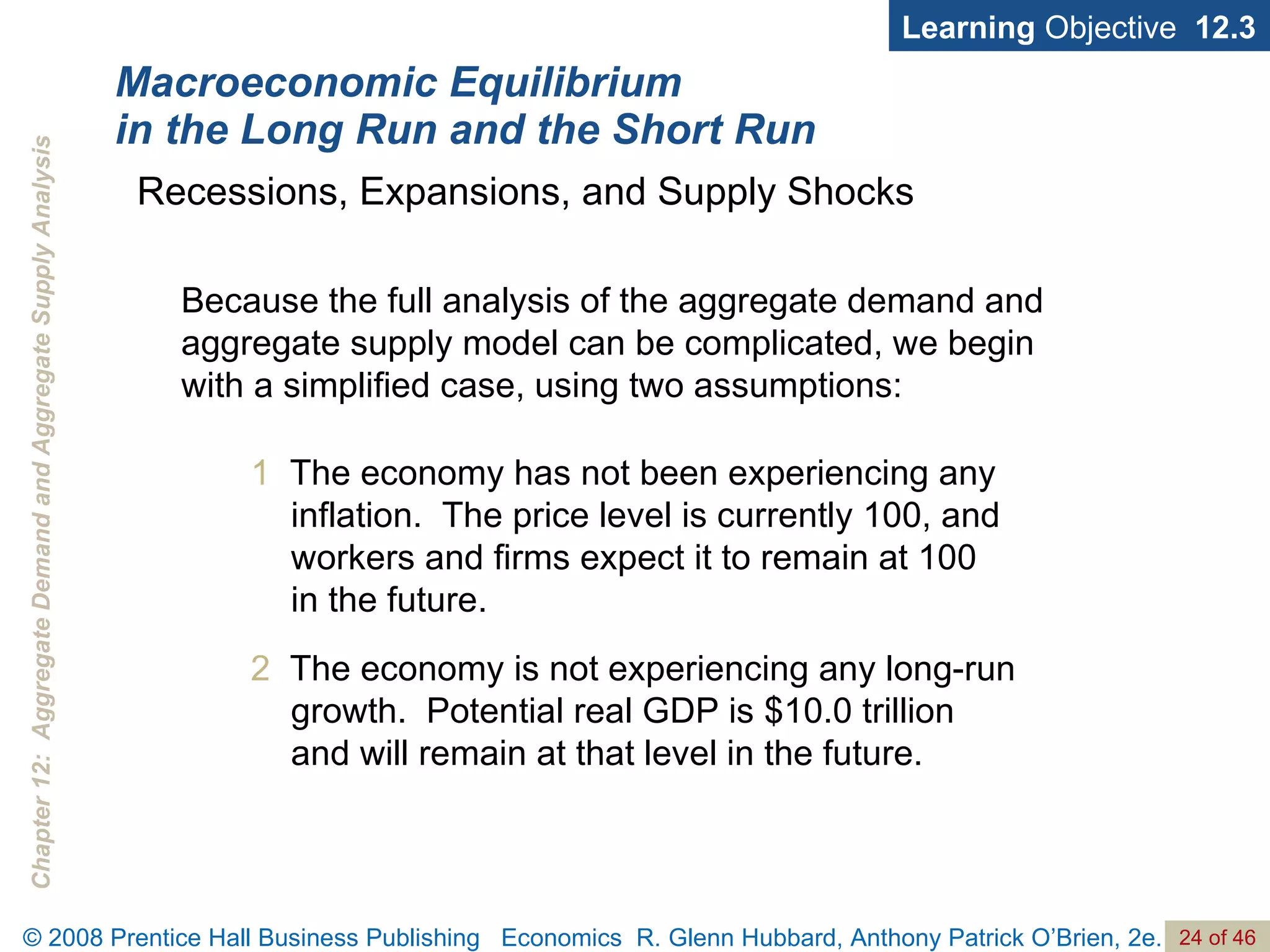 Macroeconomic Equilibrium in the Long Run and the Short Run Learning  Objective  12.3 1   The economy has not been experiencing any inflation.  The price level is currently 100, and workers and firms expect it to remain at 100  in the future. 2   The economy is not experiencing any long-run growth.  Potential real GDP is $10.0 trillion and will remain at that level in the future. Recessions, Expansions, and Supply Shocks Because the full analysis of the aggregate demand and aggregate supply model can be complicated, we begin with a simplified case, using two assumptions:  