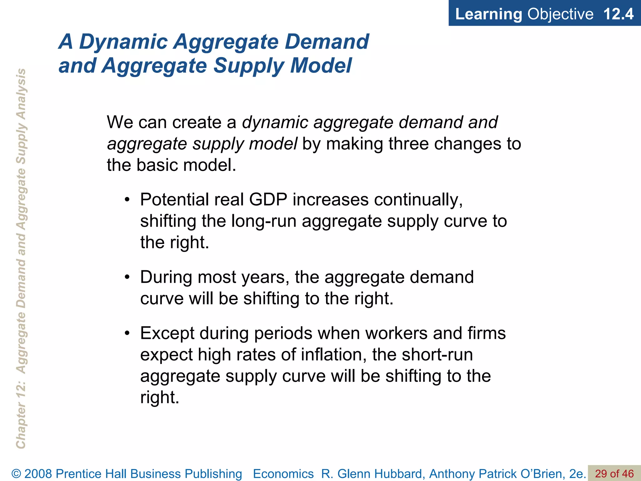 A Dynamic Aggregate Demand and Aggregate Supply Model Learning  Objective  12.4 •  Potential real GDP increases continually, shifting the long-run aggregate supply curve to the right. •  During most years, the aggregate demand curve will be shifting to the right. •  Except during periods when workers and firms expect high rates of inflation, the short-run aggregate supply curve will be shifting to the right. We can create a  dynamic aggregate demand and aggregate supply model  by making three changes to the basic model.  