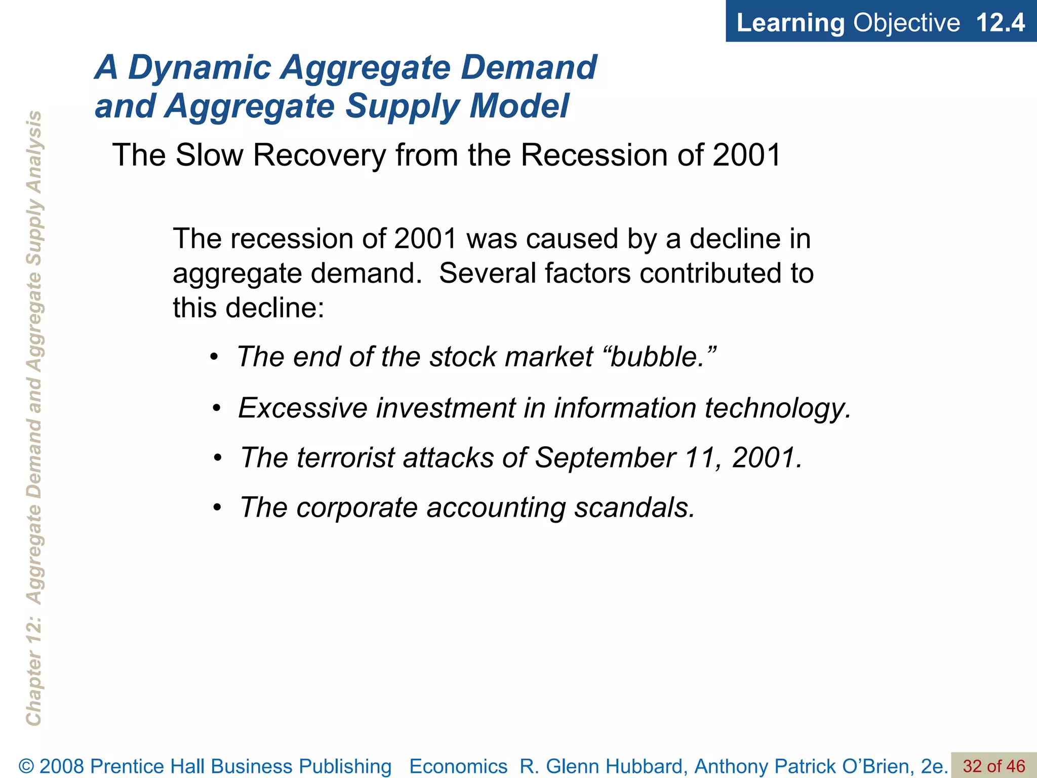 A Dynamic Aggregate Demand and Aggregate Supply Model Learning  Objective  12.4 •  The end of the stock market “bubble.” The Slow Recovery from the Recession of 2001 •  Excessive investment in information technology. •  The terrorist attacks of September 11, 2001. •  The corporate accounting scandals. The recession of 2001 was caused by a decline in aggregate demand.  Several factors contributed to this decline:  