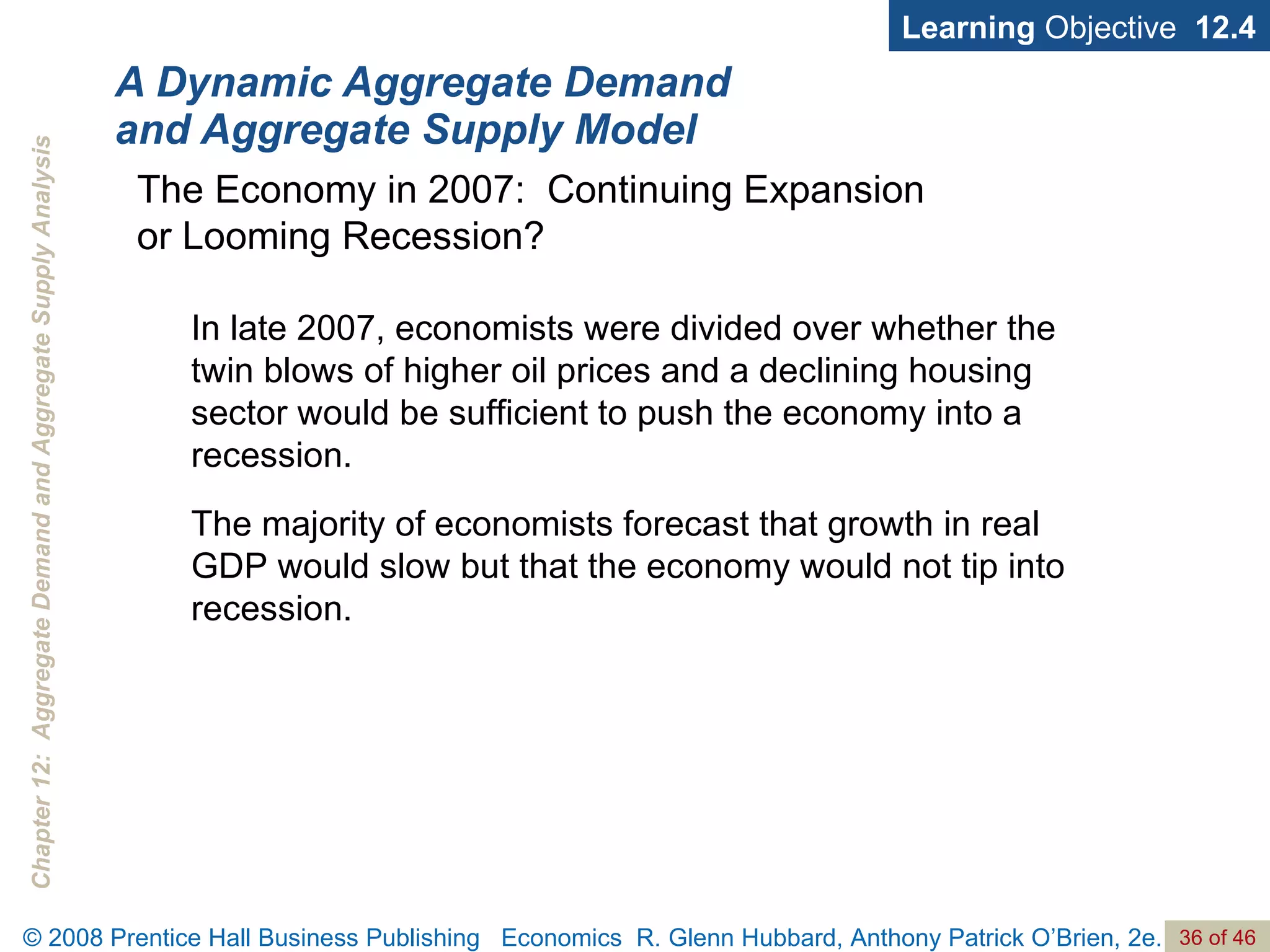 A Dynamic Aggregate Demand and Aggregate Supply Model Learning  Objective  12.4 In late 2007, economists were divided over whether the twin blows of higher oil prices and a declining housing sector would be sufficient to push the economy into a recession.  The majority of economists forecast that growth in real GDP would slow but that the economy would not tip into recession. The Economy in 2007:  Continuing Expansion  or Looming Recession? 