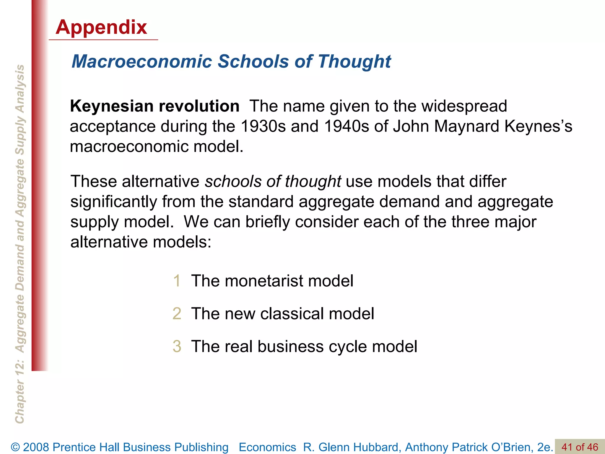 Macroeconomic Schools of Thought Keynesian revolution   The name given to the widespread acceptance during the 1930s and 1940s of John Maynard Keynes’s macroeconomic model. 1  The monetarist model 2   The new classical model 3   The real business cycle model These alternative  schools of thought  use models that differ significantly from the standard aggregate demand and aggregate supply model.  We can briefly consider each of the three major alternative models: Appendix 