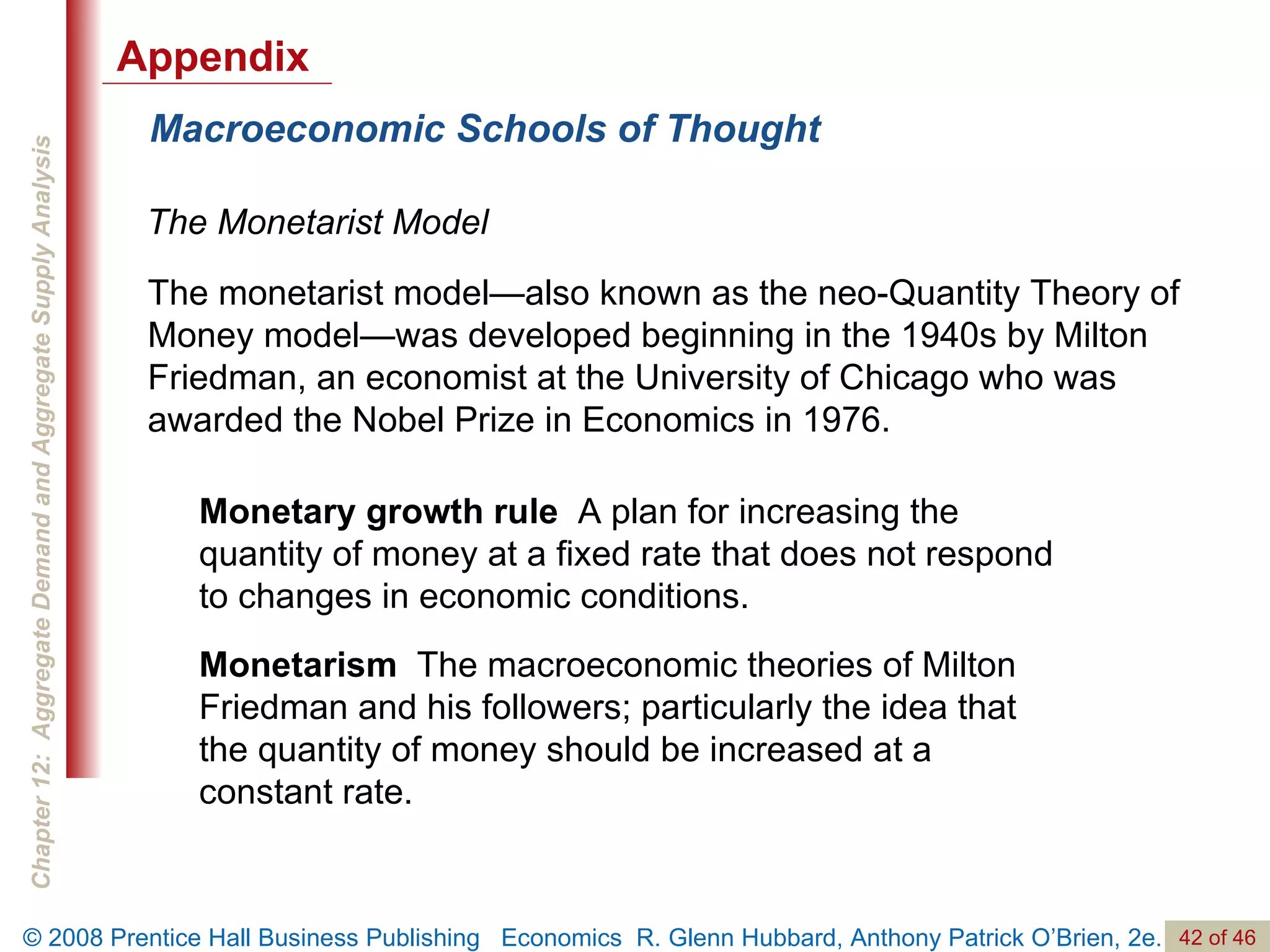 Macroeconomic Schools of Thought The   Monetarist   Model Monetary growth rule   A plan for increasing the quantity of money at a fixed rate that does not respond to changes in economic conditions. Monetarism   The macroeconomic theories of Milton Friedman and his followers; particularly the idea that the quantity of money should be increased at a constant rate. The monetarist model—also known as the neo-Quantity Theory of Money model—was developed beginning in the 1940s by Milton Friedman, an economist at the University of Chicago who was awarded the Nobel Prize in Economics in 1976. Appendix 