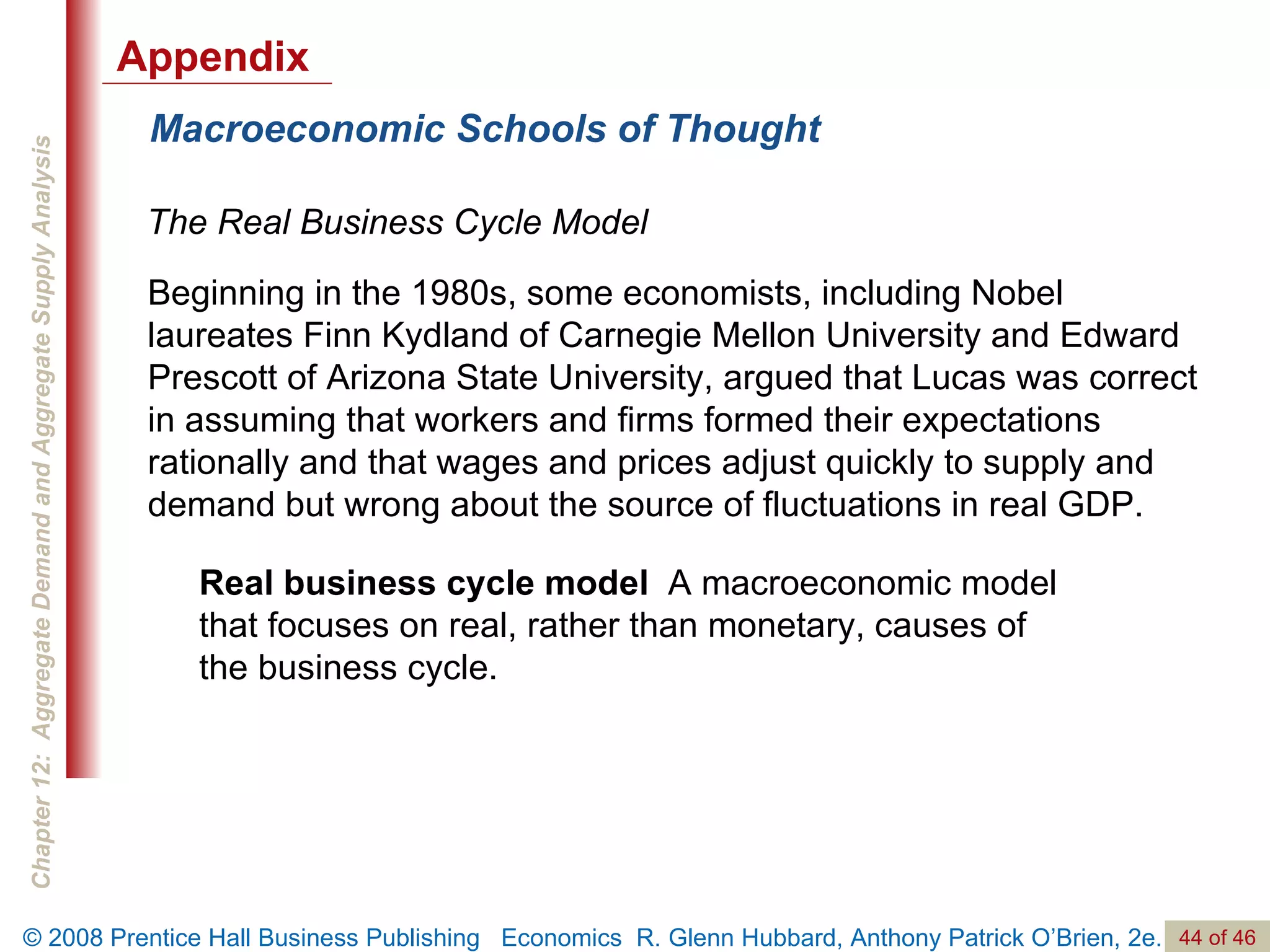 Macroeconomic Schools of Thought The Real Business Cycle Model Real business cycle model  A macroeconomic model that focuses on real, rather than monetary, causes of the business cycle. Beginning in the 1980s, some economists, including Nobel laureates Finn Kydland of Carnegie Mellon University and Edward Prescott of Arizona State University, argued that Lucas was correct in assuming that workers and firms formed their expectations rationally and that wages and prices adjust quickly to supply and demand but wrong about the source of fluctuations in real GDP. Appendix 