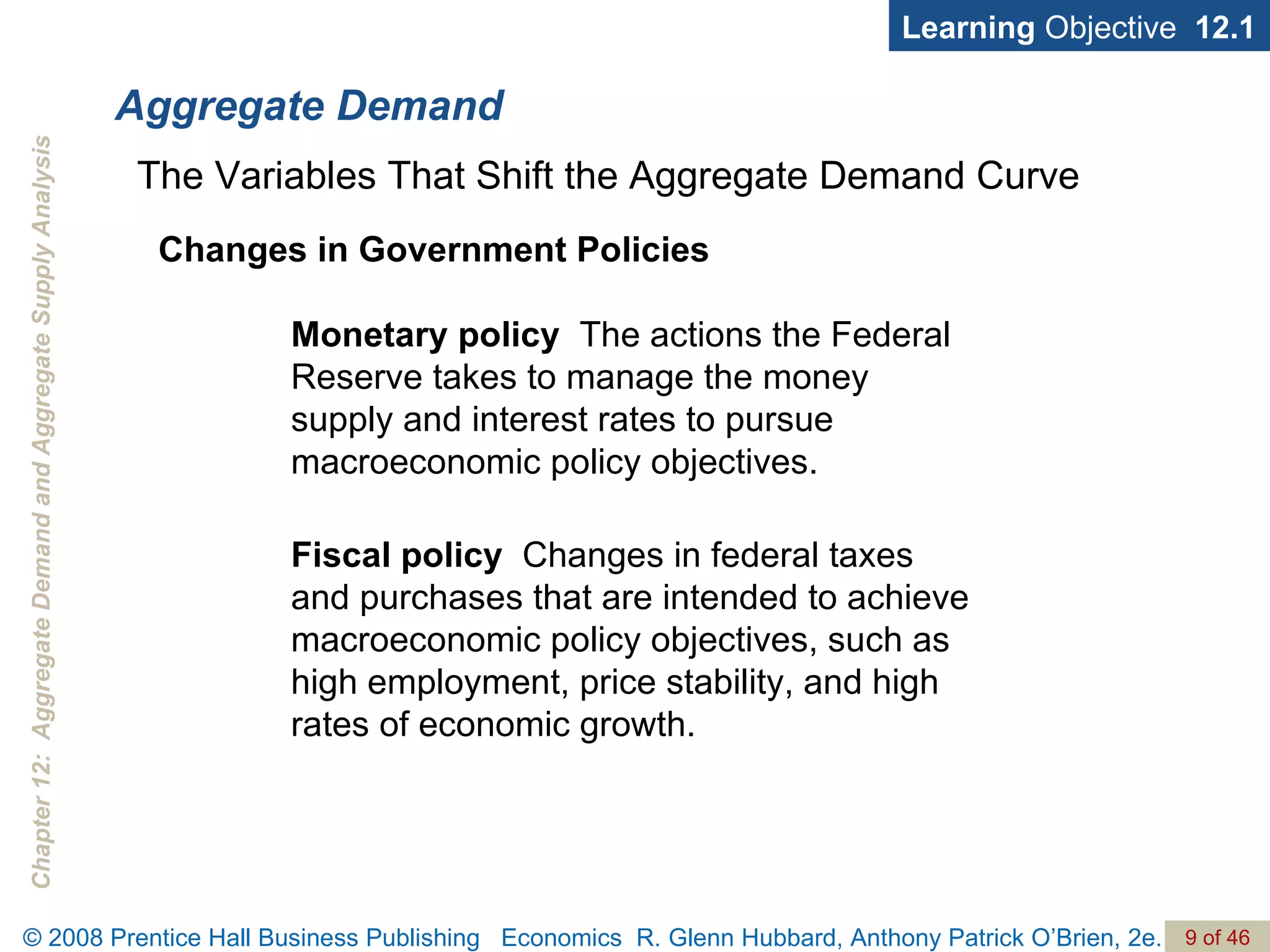 Aggregate Demand Learning  Objective  12.1 Monetary policy   The actions the Federal Reserve takes to manage the money supply and interest rates to pursue macroeconomic policy objectives. The Variables That Shift the Aggregate Demand Curve Changes in Government Policies Fiscal policy   Changes in federal taxes and purchases that are intended to achieve macroeconomic policy objectives, such as high employment, price stability, and high rates of economic growth. 