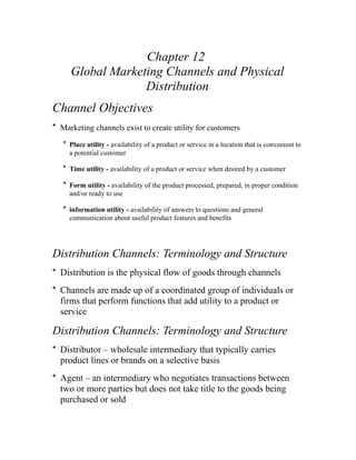 Chapter 12
Global Marketing Channels and Physical
Distribution
Channel Objectives
* Marketing channels exist to create utility for customers
* Place utility - availability of a product or service in a location that is convenient to
a potential customer
* Time utility - availability of a product or service when desired by a customer
* Form utility - availability of the product processed, prepared, in proper condition
and/or ready to use
* information utility - availability of answers to questions and general
communication about useful product features and benefits
Distribution Channels: Terminology and Structure
* Distribution is the physical flow of goods through channels
* Channels are made up of a coordinated group of individuals or
firms that perform functions that add utility to a product or
service
Distribution Channels: Terminology and Structure
* Distributor – wholesale intermediary that typically carries
product lines or brands on a selective basis
* Agent – an intermediary who negotiates transactions between
two or more parties but does not take title to the goods being
purchased or sold
 