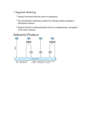 * Piggyback Marketing
* channel innovation that has grown in popularity
* One manufacture distributes product by utilizing another company’s
distribution channel
* Requires that the combined product lines be complementary and appeal
to the same customer
Industrial Products
 