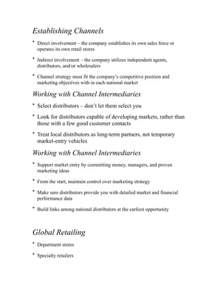 Establishing Channels
* Direct involvement – the company establishes its own sales force or
operates its own retail stores
* Indirect involvement – the company utilizes independent agents,
distributors, and/or wholesalers
* Channel strategy must fit the company’s competitive position and
marketing objectives with in each national market
Working with Channel Intermediaries
* Select distributors – don’t let them select you
* Look for distributors capable of developing markets, rather than
those with a few good customer contacts
* Treat local distributors as long-term partners, not temporary
market-entry vehicles
Working with Channel Intermediaries
* Support market entry by committing money, managers, and proven
marketing ideas
* From the start, maintain control over marketing strategy
* Make sure distributors provide you with detailed market and financial
performance data
* Build links among national distributors at the earliest opportunity
Global Retailing
* Department stores
* Specialty retailers
 